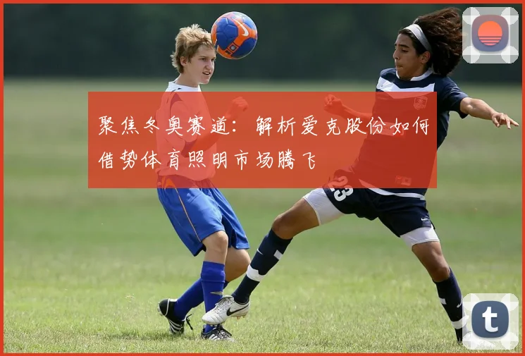 聚焦冬奥赛道：解析爱克股份如何借势体育照明市场腾飞