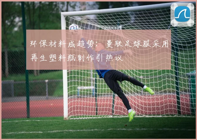 环保材料成趋势：曼联足球服采用再生塑料瓶制作引热议