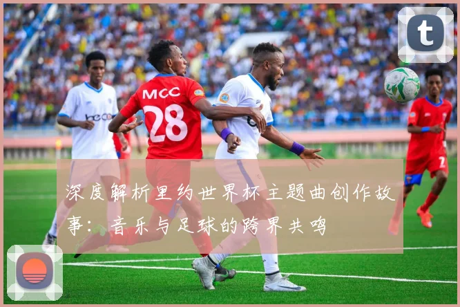 深度解析里约世界杯主题曲创作故事：音乐与足球的跨界共鸣