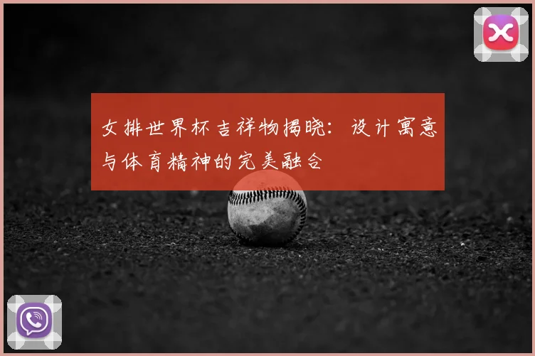 女排世界杯吉祥物揭晓：设计寓意与体育精神的完美融合