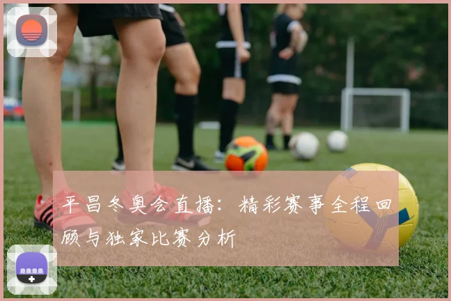 平昌冬奥会直播：精彩赛事全程回顾与独家比赛分析