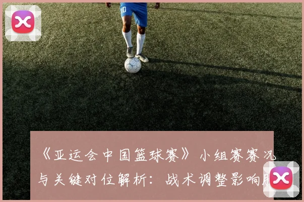 《亚运会中国篮球赛》小组赛赛况与关键对位解析：战术调整影响胜负走向