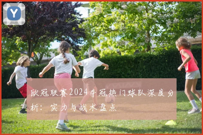 欧冠联赛2024夺冠热门球队深度分析：实力与战术盘点