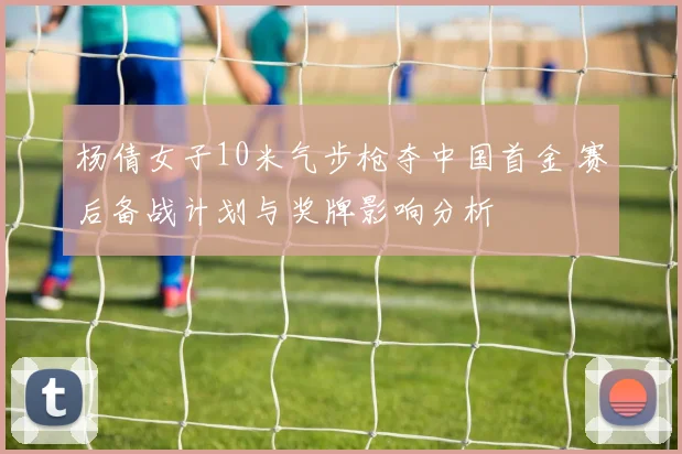 杨倩女子10米气步枪夺中国首金 赛后备战计划与奖牌影响分析